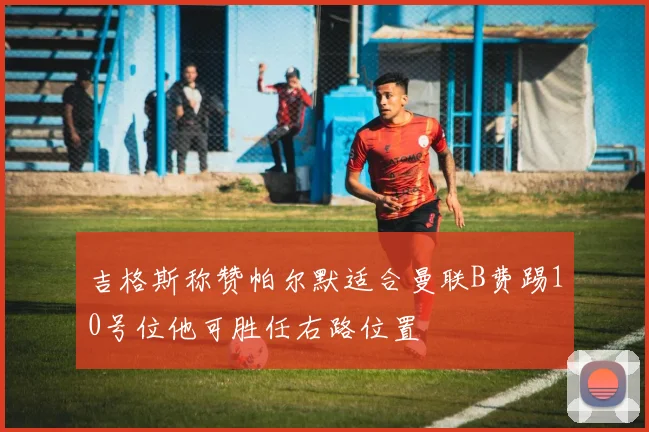 吉格斯称赞帕尔默适合曼联B费踢10号位他可胜任右路位置