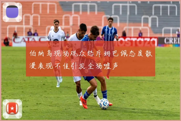 伯纳乌现场观众怒斥姆巴佩态度散漫表现不佳引发全场嘘声