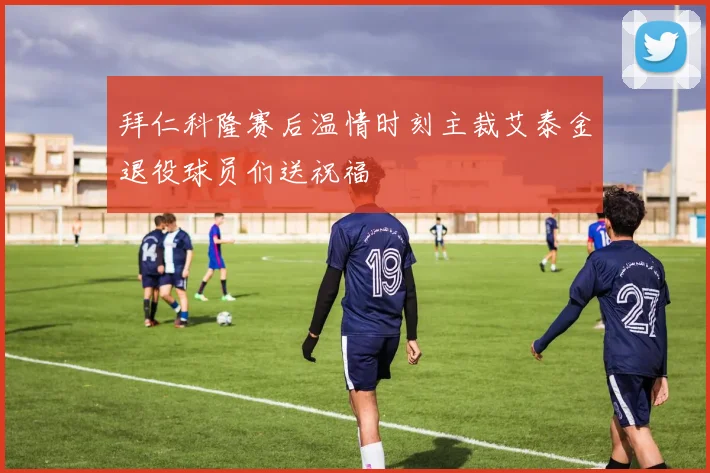 拜仁科隆赛后温情时刻主裁艾泰金退役球员们送祝福